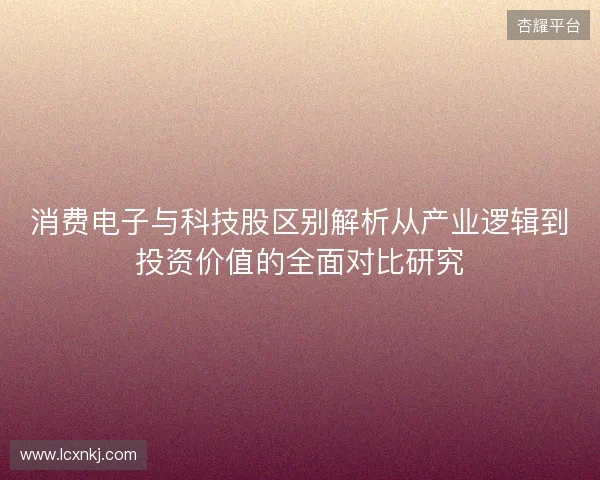 消费电子与科技股区别解析从产业逻辑到投资价值的全面对比研究
