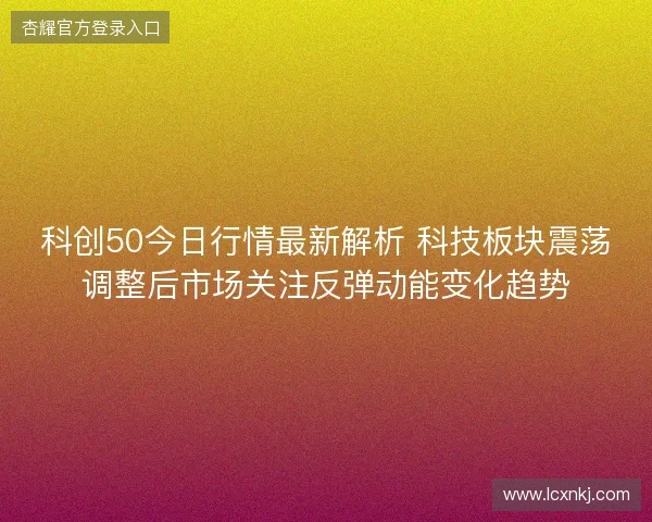 科创50今日行情最新解析 科技板块震荡调整后市场关注反弹动能变化趋势