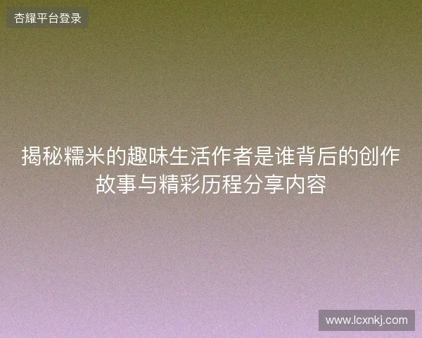 揭秘糯米的趣味生活作者是谁背后的创作故事与精彩历程分享内容 揭秘糯米的趣味生活作者是谁背后的创作故事与精彩历程分享内容